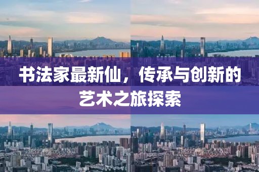书法家最新仙，传承与创新的艺术之旅探索