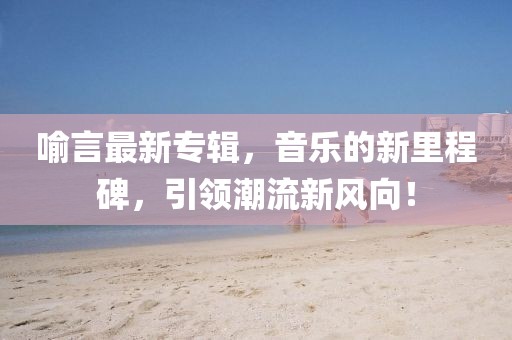 喻言最新专辑，音乐的新里程碑，引领潮流新风向！
