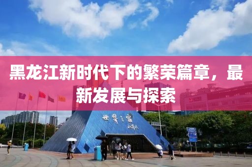 黑龙江新时代下的繁荣篇章，最新发展与探索