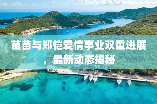 苗苗与郑恺爱情事业双重进展，最新动态揭秘