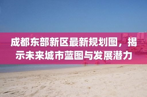 成都东部新区最新规划图，揭示未来城市蓝图与发展潜力