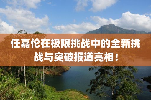 任嘉伦在极限挑战中的全新挑战与突破报道亮相！