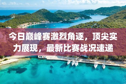 今日巅峰赛激烈角逐，顶尖实力展现，最新比赛战况速递