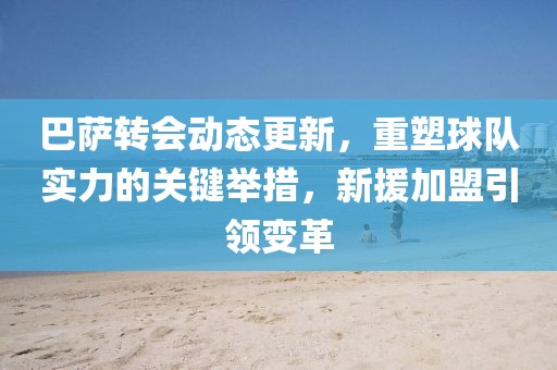 巴萨转会动态更新，重塑球队实力的关键举措，新援加盟引领变革