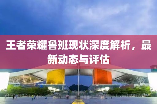 王者荣耀鲁班现状深度解析，最新动态与评估