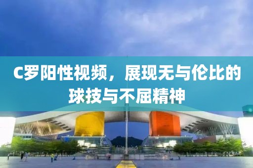 C罗阳性视频，展现无与伦比的球技与不屈精神