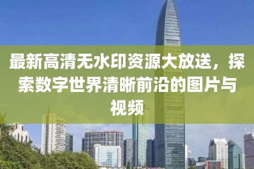 最新高清无水印资源大放送，探索数字世界清晰前沿的图片与视频