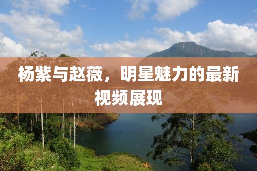 杨紫与赵薇，明星魅力的最新视频展现