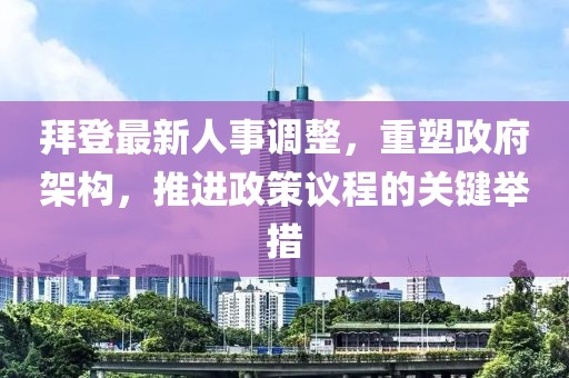 拜登最新人事调整，重塑政府架构，推进政策议程的关键举措