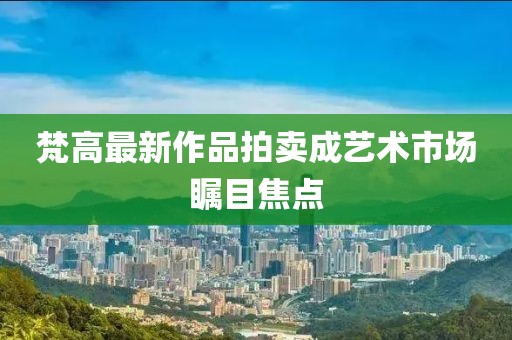 梵高最新作品拍卖成艺术市场瞩目焦点