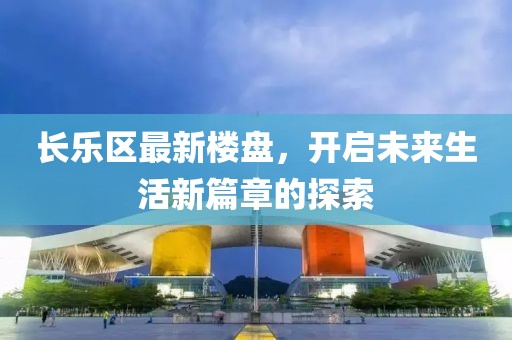 长乐区最新楼盘，开启未来生活新篇章的探索