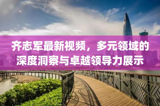 齐志军最新视频，多元领域的深度洞察与卓越领导力展示