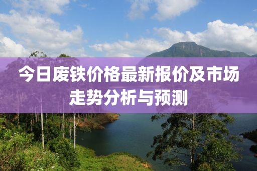 今日废铁价格最新报价及市场走势分析与预测