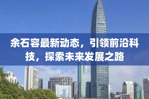 余石容最新动态，引领前沿科技，探索未来发展之路