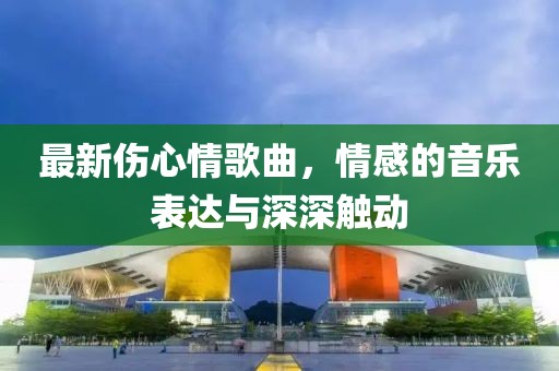 最新伤心情歌曲，情感的音乐表达与深深触动