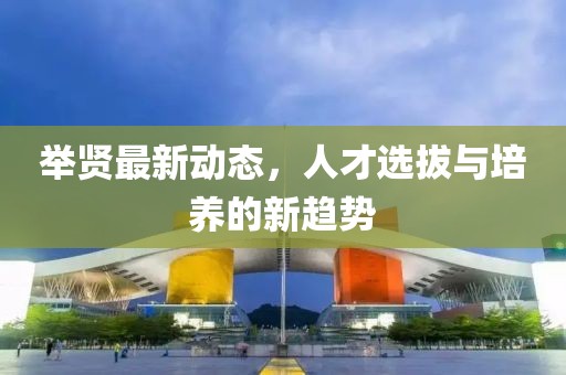 举贤最新动态，人才选拔与培养的新趋势