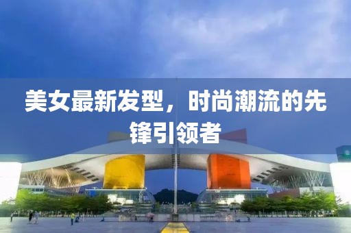 美女最新发型，时尚潮流的先锋引领者
