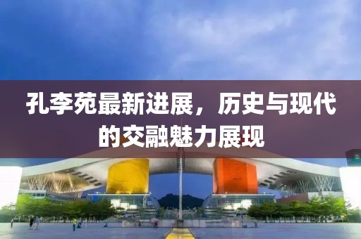 孔李苑最新进展，历史与现代的交融魅力展现