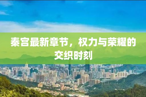 秦宫最新章节，权力与荣耀的交织时刻