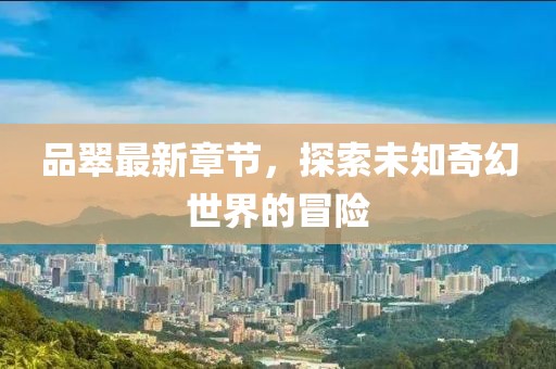 品翠最新章节，探索未知奇幻世界的冒险