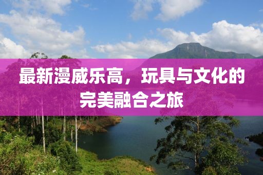 最新漫威乐高，玩具与文化的完美融合之旅