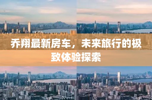 乔翔最新房车，未来旅行的极致体验探索