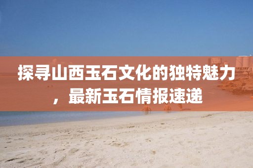 探寻山西玉石文化的独特魅力，最新玉石情报速递