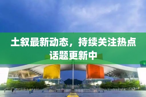 土叙最新动态，持续关注热点话题更新中