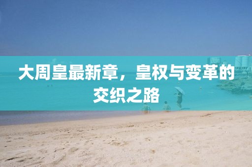 大周皇最新章，皇权与变革的交织之路