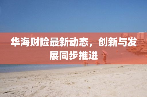 华海财险最新动态，创新与发展同步推进