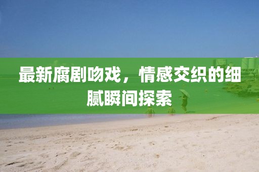 最新腐剧吻戏，情感交织的细腻瞬间探索