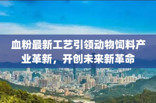 血粉最新工艺引领动物饲料产业革新，开创未来新革命