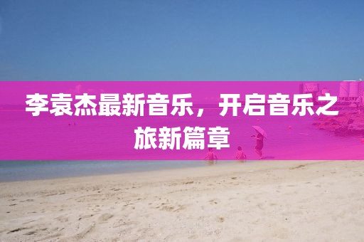 李袁杰最新音乐，开启音乐之旅新篇章