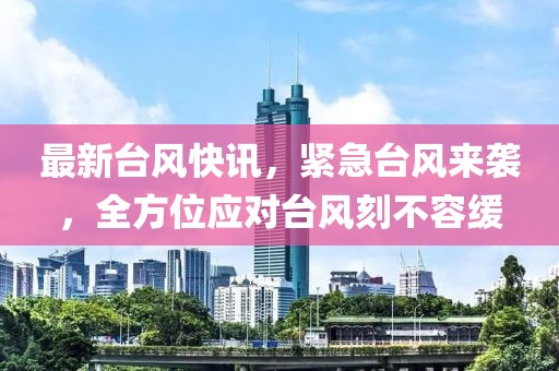 最新台风快讯，紧急台风来袭，全方位应对台风刻不容缓