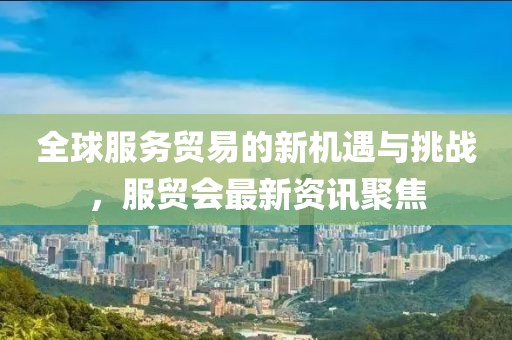全球服务贸易的新机遇与挑战，服贸会最新资讯聚焦
