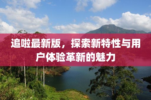 追啦最新版，探索新特性与用户体验革新的魅力