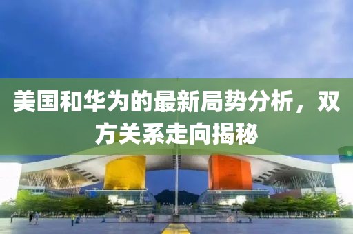 美国和华为的最新局势分析，双方关系走向揭秘