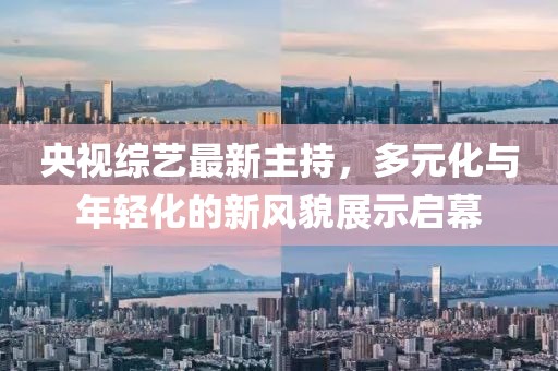 央视综艺最新主持，多元化与年轻化的新风貌展示启幕