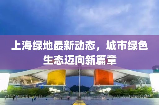 上海绿地最新动态，城市绿色生态迈向新篇章