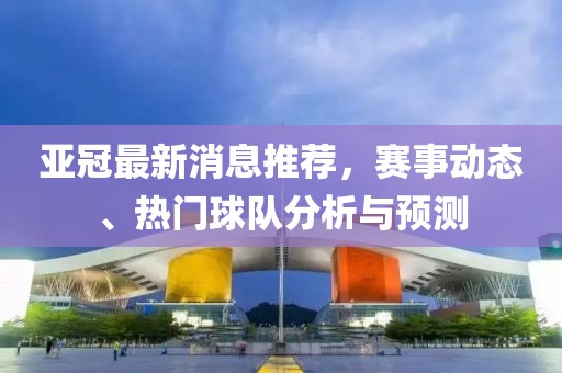 亚冠最新消息推荐，赛事动态、热门球队分析与预测