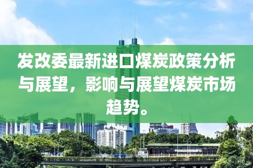 发改委最新进口煤炭政策分析与展望，影响与展望煤炭市场趋势。