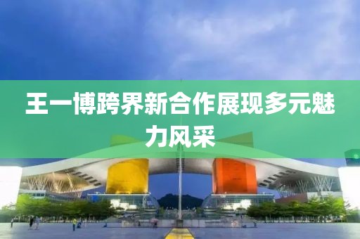 王一博跨界新合作展现多元魅力风采