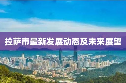拉萨市最新发展动态及未来展望