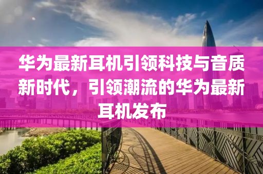 华为最新耳机引领科技与音质新时代，引领潮流的华为最新耳机发布