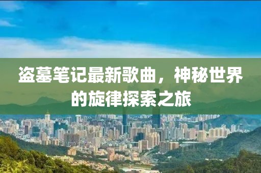 盗墓笔记最新歌曲，神秘世界的旋律探索之旅