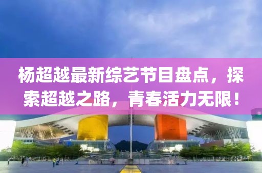 杨超越最新综艺节目盘点，探索超越之路，青春活力无限！