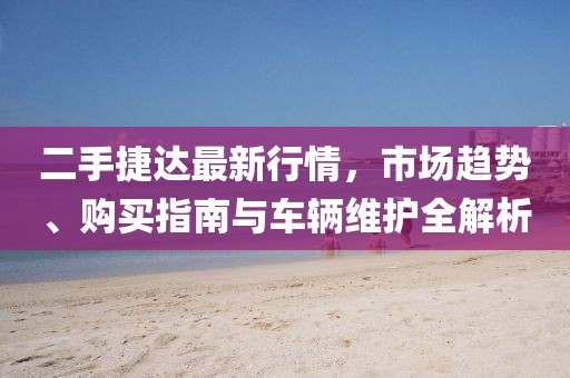 二手捷达最新行情，市场趋势、购买指南与车辆维护全解析