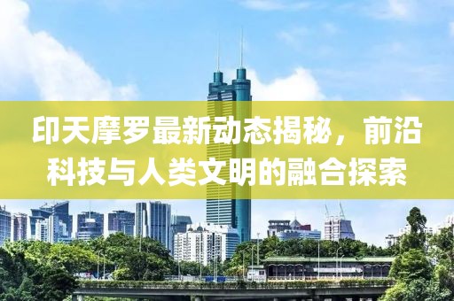 印天摩罗最新动态揭秘，前沿科技与人类文明的融合探索