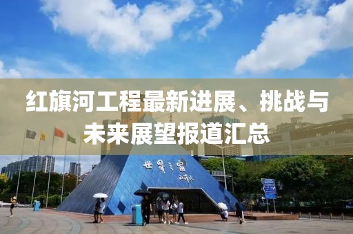 红旗河工程最新进展、挑战与未来展望报道汇总