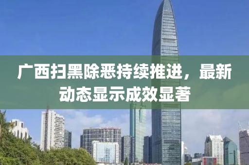 广西扫黑除恶持续推进，最新动态显示成效显著